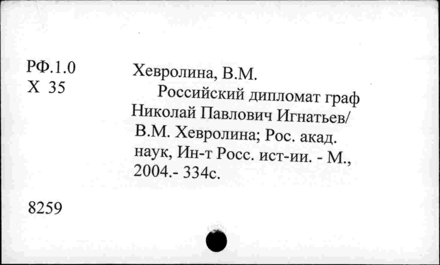 ﻿РФ. 1.0 X 35	Хевролина, В.М. Российский дипломат граф Николай Павлович Игнатьев/ В.М. Хевролина; Рос. акад, наук, Ин-т Росс, ист-ии. - М., 2004,- 334с.
8259